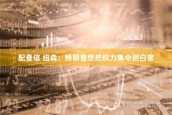 配查信 纽森：特朗普想把权力集中到白宫
