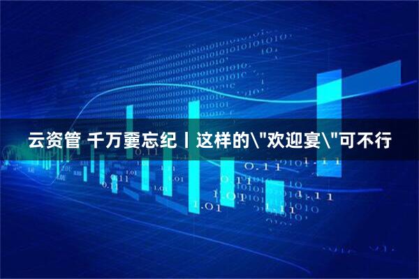 云资管 千万嫑忘纪丨这样的＂欢迎宴＂可不行
