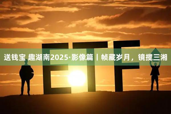 送钱宝 趣湖南2025·影像篇丨帧藏岁月，镜揽三湘