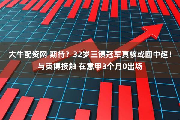 大牛配资网 期待？32岁三镇冠军真核或回中超！与英博接触 在意甲3个月0出场