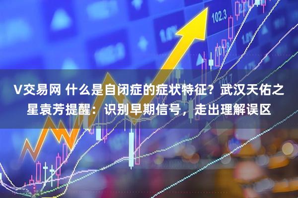 V交易网 什么是自闭症的症状特征？武汉天佑之星袁芳提醒：识别早期信号，走出理解误区