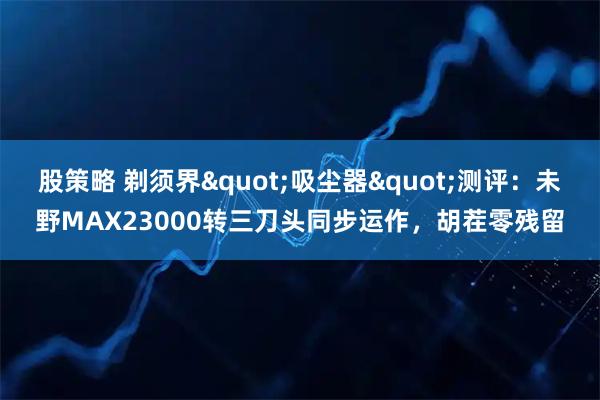 股策略 剃须界"吸尘器"测评：未野MAX23000转三刀头同步运作，胡茬零残留