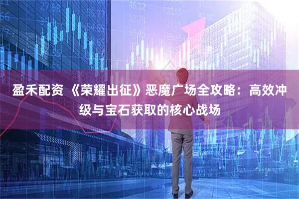 盈禾配资 《荣耀出征》恶魔广场全攻略：高效冲级与宝石获取的核心战场