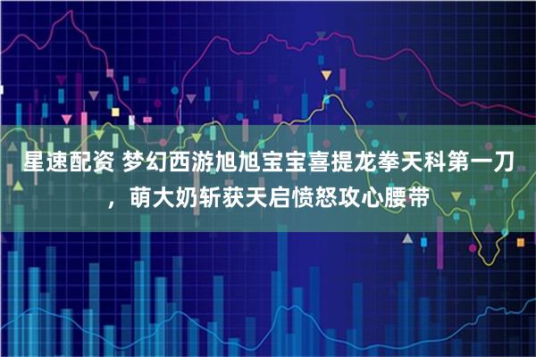 星速配资 梦幻西游旭旭宝宝喜提龙拳天科第一刀，萌大奶斩获天启愤怒攻心腰带