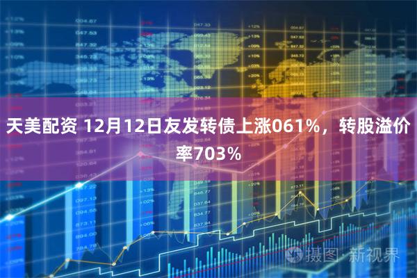 天美配资 12月12日友发转债上涨061%，转股溢价率703%