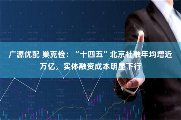 广源优配 巢克俭：“十四五”北京社融年均增近万亿，实体融资成本明显下行