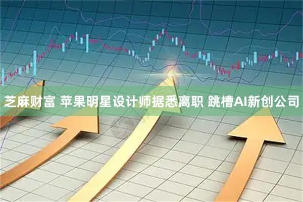 芝麻财富 苹果明星设计师据悉离职 跳槽AI新创公司