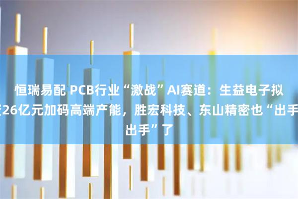 恒瑞易配 PCB行业“激战”AI赛道：生益电子拟募资26亿元加码高端产能，胜宏科技、东山精密也“出手”了