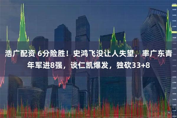浩广配资 6分险胜！史鸿飞没让人失望，率广东青年军进8强，谈仁凯爆发，独砍33+8