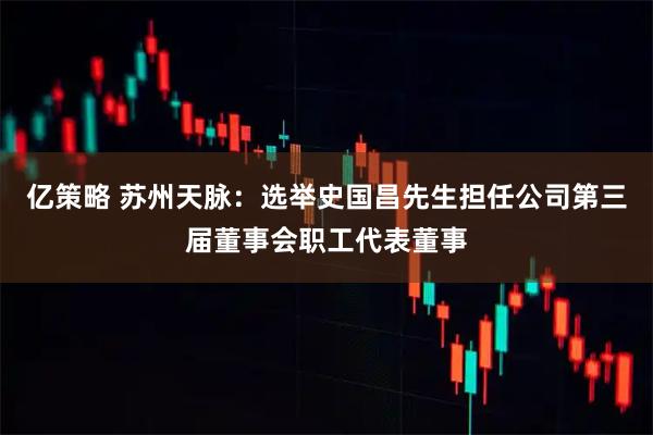 亿策略 苏州天脉：选举史国昌先生担任公司第三届董事会职工代表董事