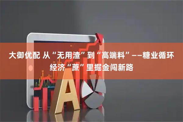 大御优配 从“无用渣”到“高端料”——糖业循环经济“蔗”里掘金闯新路