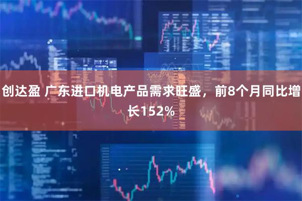创达盈 广东进口机电产品需求旺盛，前8个月同比增长152%
