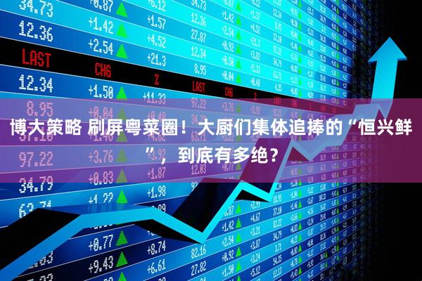 博大策略 刷屏粤菜圈！大厨们集体追捧的“恒兴鲜”，到底有多绝？