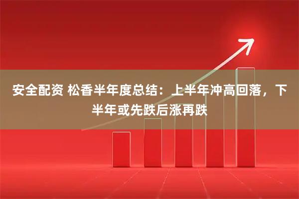 安全配资 松香半年度总结：上半年冲高回落，下半年或先跌后涨再跌